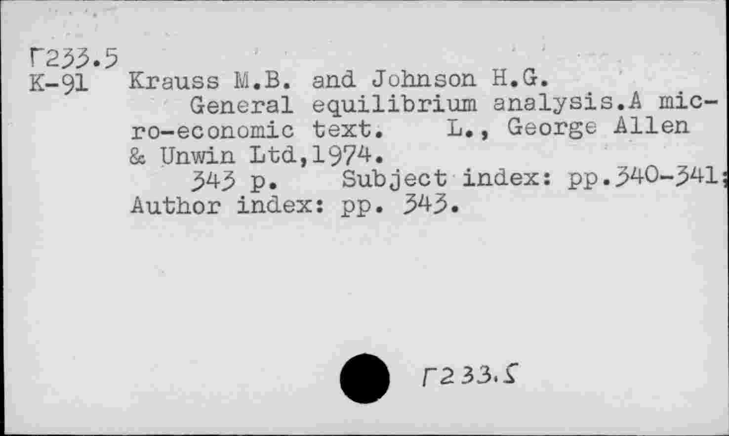 ﻿K233-5
K-91
Krauss M.B. and. Johnson H.G.
General equilibrium analysis.A micro-economic text. L., George Allen & Unwin Ltd,1974.
345 p. Subject index: pp.340-341 Author index: pp. 343.
f233.i